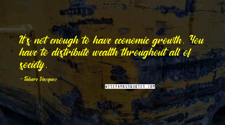 Tabare Vazquez Quotes: It's not enough to have economic growth. You have to distribute wealth throughout all of society.