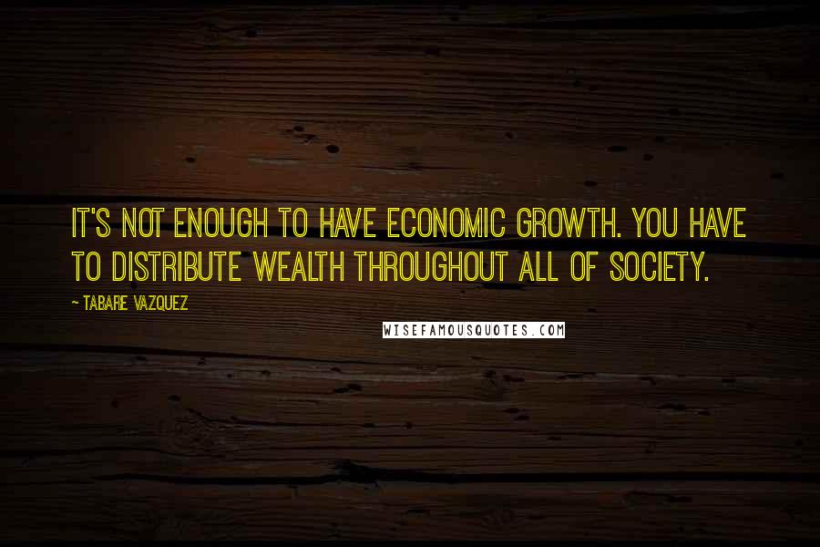 Tabare Vazquez Quotes: It's not enough to have economic growth. You have to distribute wealth throughout all of society.