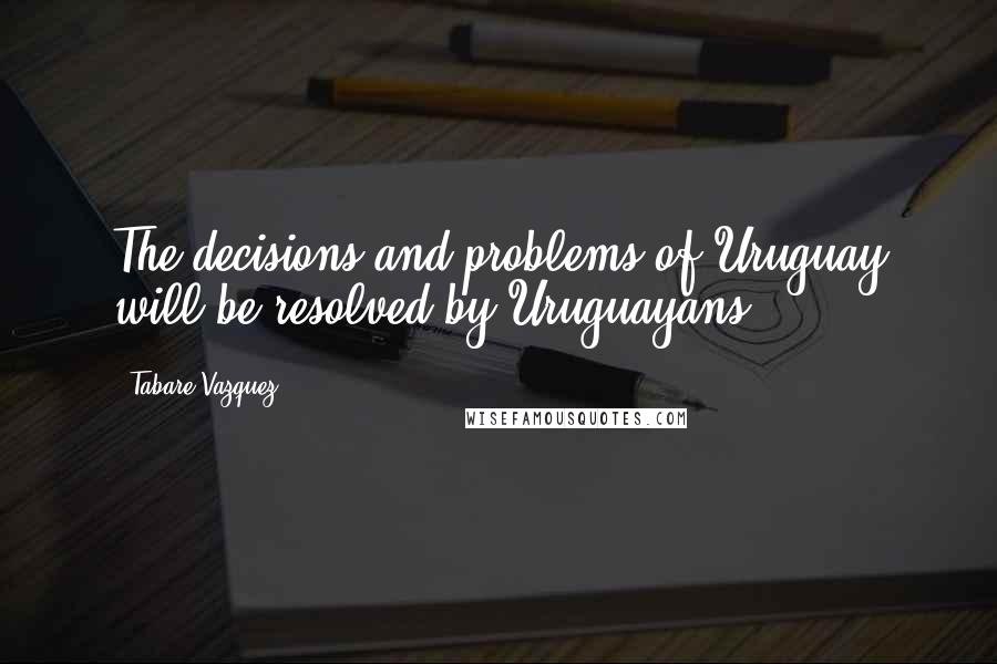 Tabare Vazquez Quotes: The decisions and problems of Uruguay will be resolved by Uruguayans.
