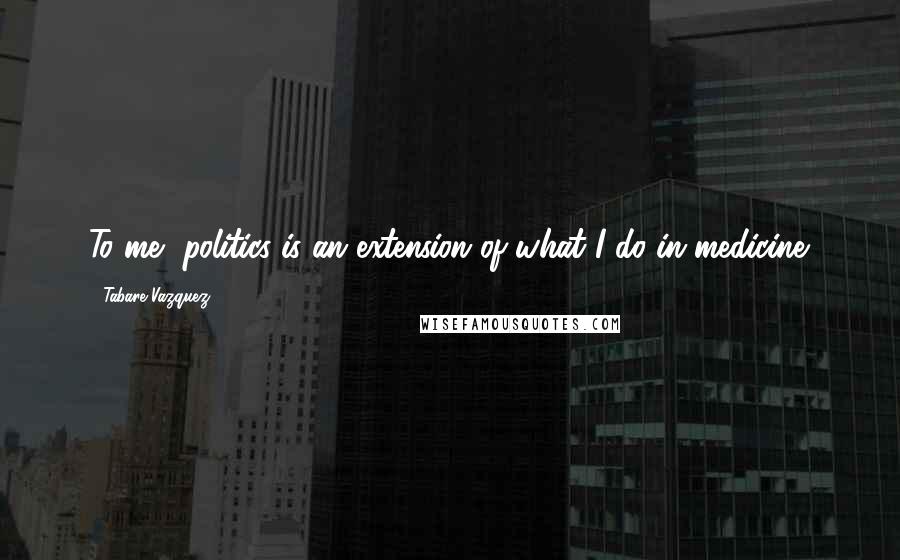 Tabare Vazquez Quotes: To me, politics is an extension of what I do in medicine.