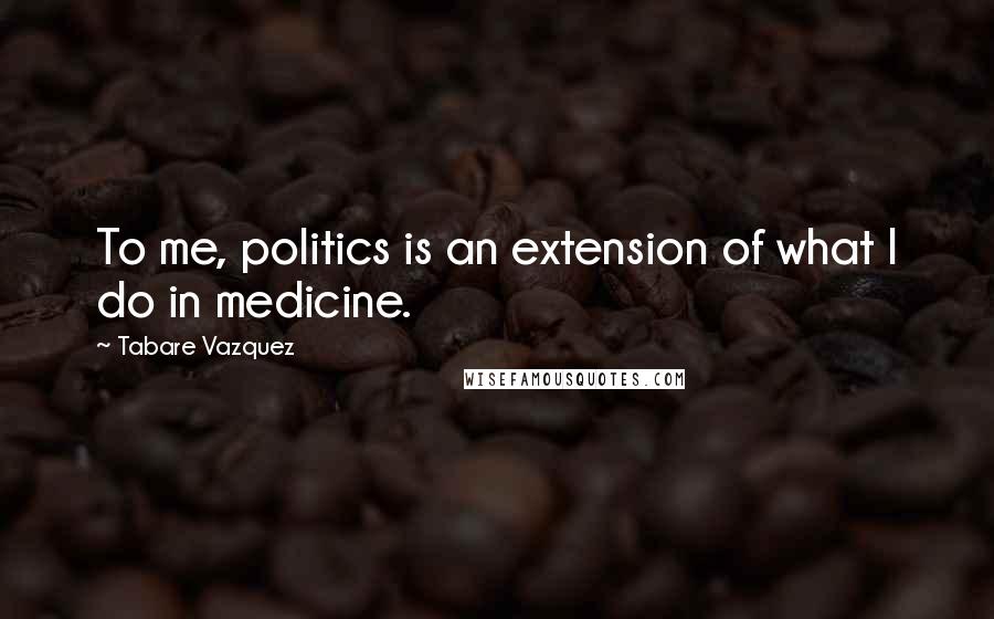 Tabare Vazquez Quotes: To me, politics is an extension of what I do in medicine.