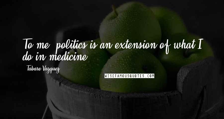 Tabare Vazquez Quotes: To me, politics is an extension of what I do in medicine.