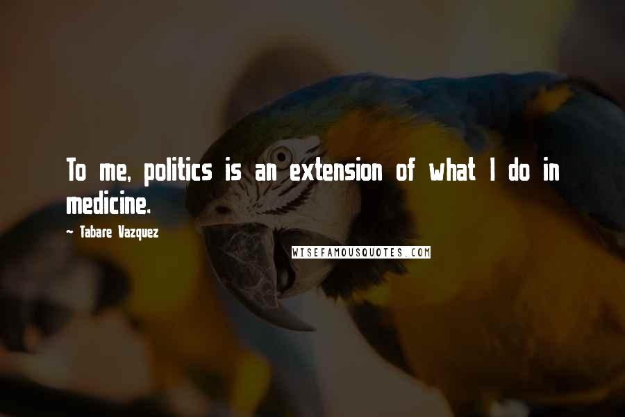 Tabare Vazquez Quotes: To me, politics is an extension of what I do in medicine.