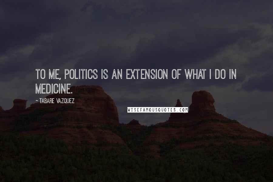 Tabare Vazquez Quotes: To me, politics is an extension of what I do in medicine.
