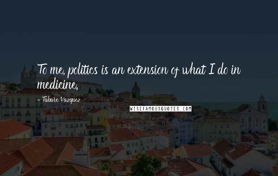 Tabare Vazquez Quotes: To me, politics is an extension of what I do in medicine.