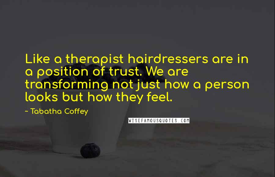 Tabatha Coffey Quotes: Like a therapist hairdressers are in a position of trust. We are transforming not just how a person looks but how they feel.
