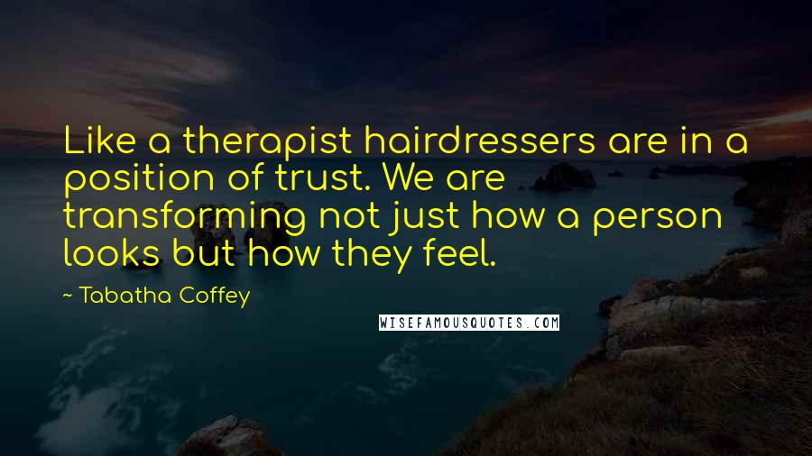 Tabatha Coffey Quotes: Like a therapist hairdressers are in a position of trust. We are transforming not just how a person looks but how they feel.