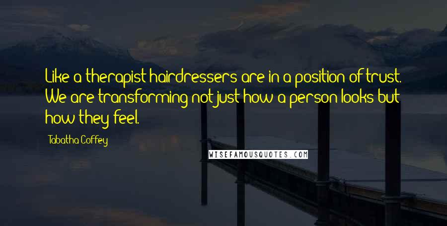 Tabatha Coffey Quotes: Like a therapist hairdressers are in a position of trust. We are transforming not just how a person looks but how they feel.