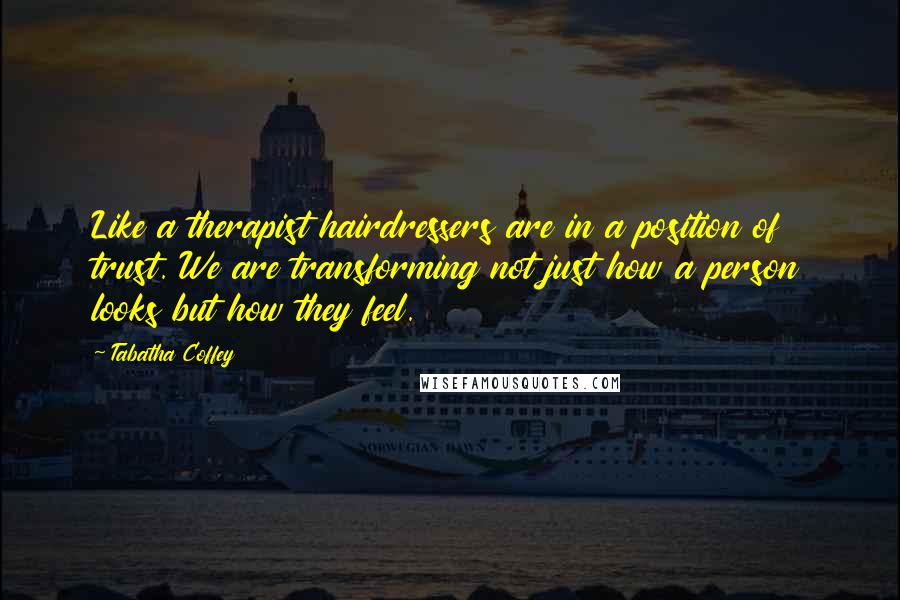Tabatha Coffey Quotes: Like a therapist hairdressers are in a position of trust. We are transforming not just how a person looks but how they feel.