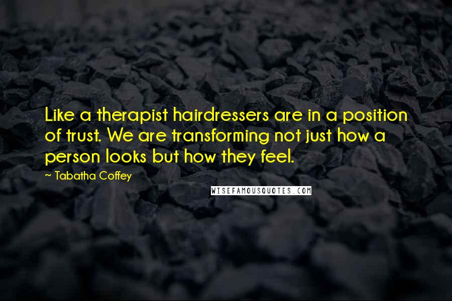 Tabatha Coffey Quotes: Like a therapist hairdressers are in a position of trust. We are transforming not just how a person looks but how they feel.