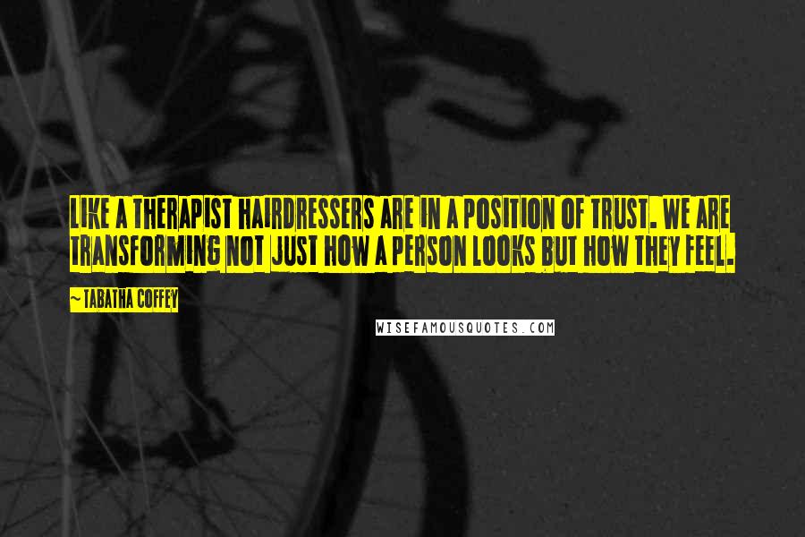 Tabatha Coffey Quotes: Like a therapist hairdressers are in a position of trust. We are transforming not just how a person looks but how they feel.
