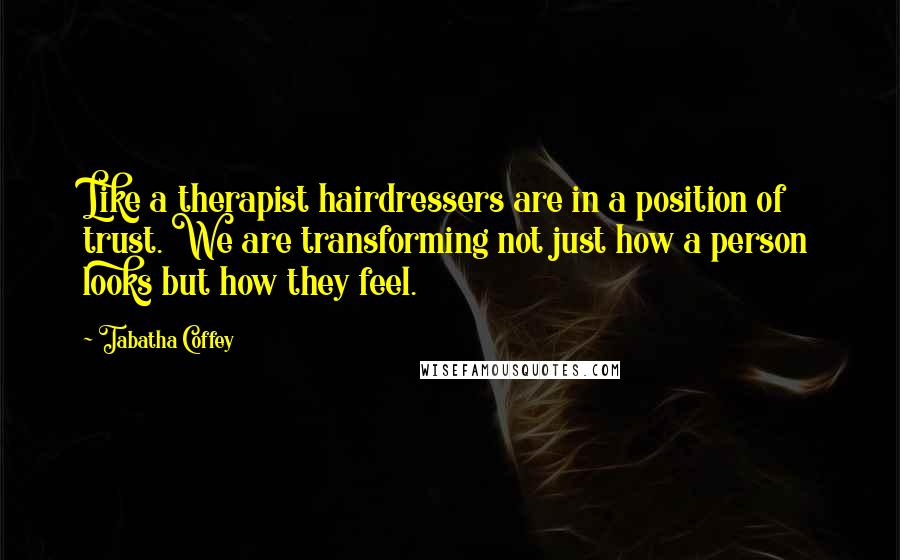 Tabatha Coffey Quotes: Like a therapist hairdressers are in a position of trust. We are transforming not just how a person looks but how they feel.