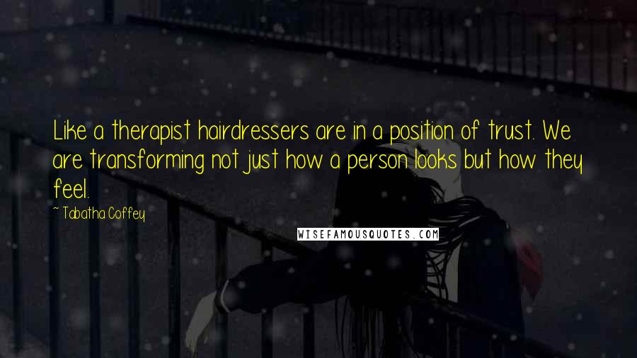 Tabatha Coffey Quotes: Like a therapist hairdressers are in a position of trust. We are transforming not just how a person looks but how they feel.
