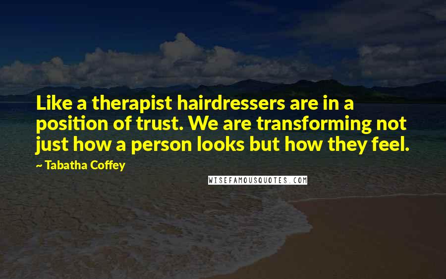 Tabatha Coffey Quotes: Like a therapist hairdressers are in a position of trust. We are transforming not just how a person looks but how they feel.