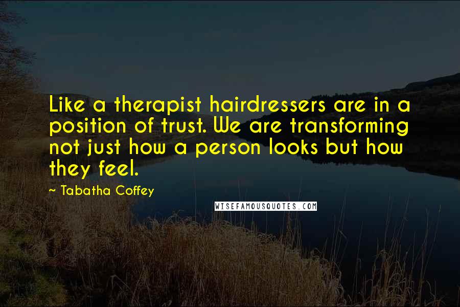 Tabatha Coffey Quotes: Like a therapist hairdressers are in a position of trust. We are transforming not just how a person looks but how they feel.