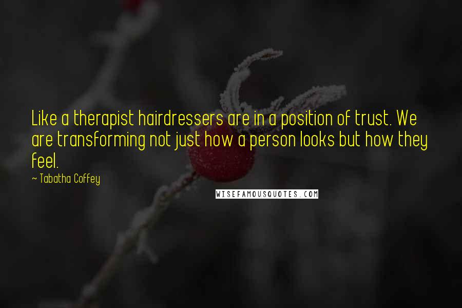 Tabatha Coffey Quotes: Like a therapist hairdressers are in a position of trust. We are transforming not just how a person looks but how they feel.