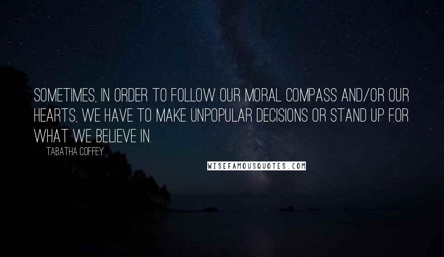 Tabatha Coffey Quotes: Sometimes, in order to follow our moral compass and/or our hearts, we have to make unpopular decisions or stand up for what we believe in.