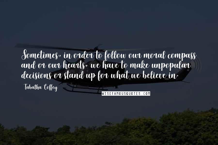 Tabatha Coffey Quotes: Sometimes, in order to follow our moral compass and/or our hearts, we have to make unpopular decisions or stand up for what we believe in.