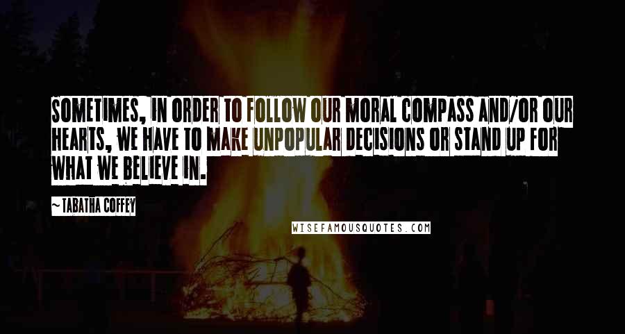 Tabatha Coffey Quotes: Sometimes, in order to follow our moral compass and/or our hearts, we have to make unpopular decisions or stand up for what we believe in.