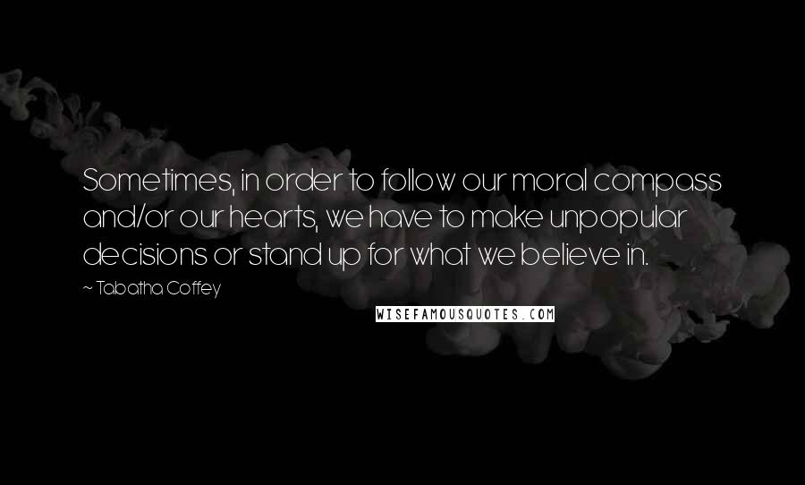 Tabatha Coffey Quotes: Sometimes, in order to follow our moral compass and/or our hearts, we have to make unpopular decisions or stand up for what we believe in.