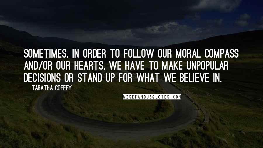 Tabatha Coffey Quotes: Sometimes, in order to follow our moral compass and/or our hearts, we have to make unpopular decisions or stand up for what we believe in.