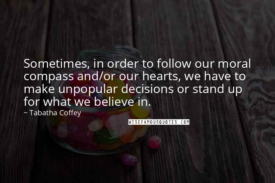 Tabatha Coffey Quotes: Sometimes, in order to follow our moral compass and/or our hearts, we have to make unpopular decisions or stand up for what we believe in.