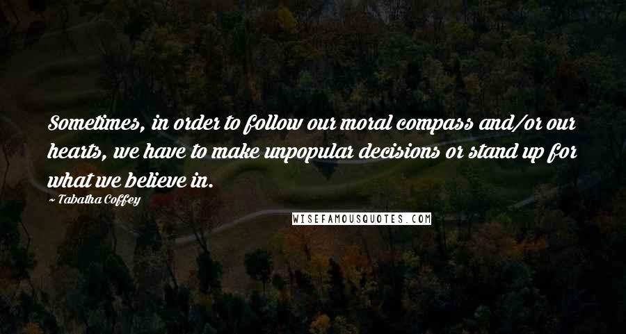 Tabatha Coffey Quotes: Sometimes, in order to follow our moral compass and/or our hearts, we have to make unpopular decisions or stand up for what we believe in.