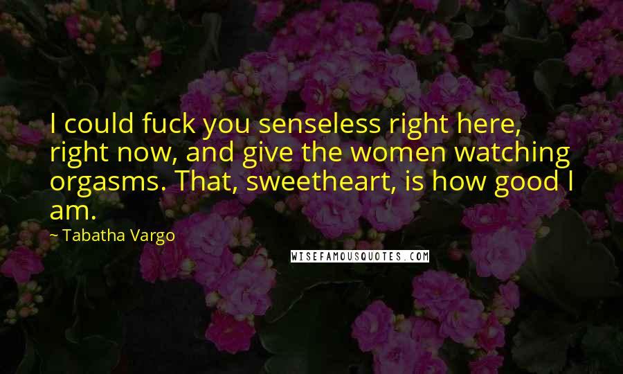 Tabatha Vargo Quotes: I could fuck you senseless right here, right now, and give the women watching orgasms. That, sweetheart, is how good I am.