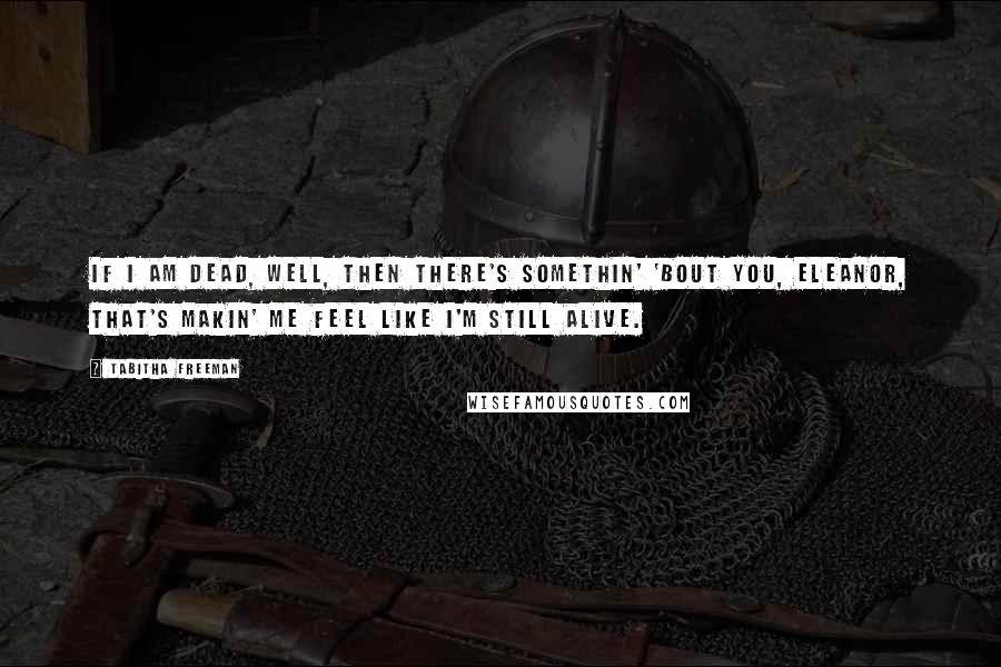 Tabitha Freeman Quotes: If I am dead, well, then there's somethin' 'bout you, Eleanor, that's makin' me feel like I'm still alive.