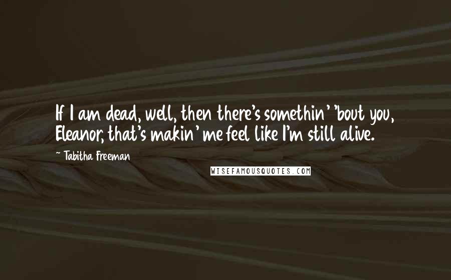 Tabitha Freeman Quotes: If I am dead, well, then there's somethin' 'bout you, Eleanor, that's makin' me feel like I'm still alive.