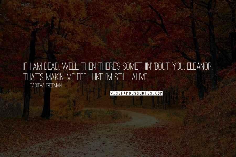 Tabitha Freeman Quotes: If I am dead, well, then there's somethin' 'bout you, Eleanor, that's makin' me feel like I'm still alive.