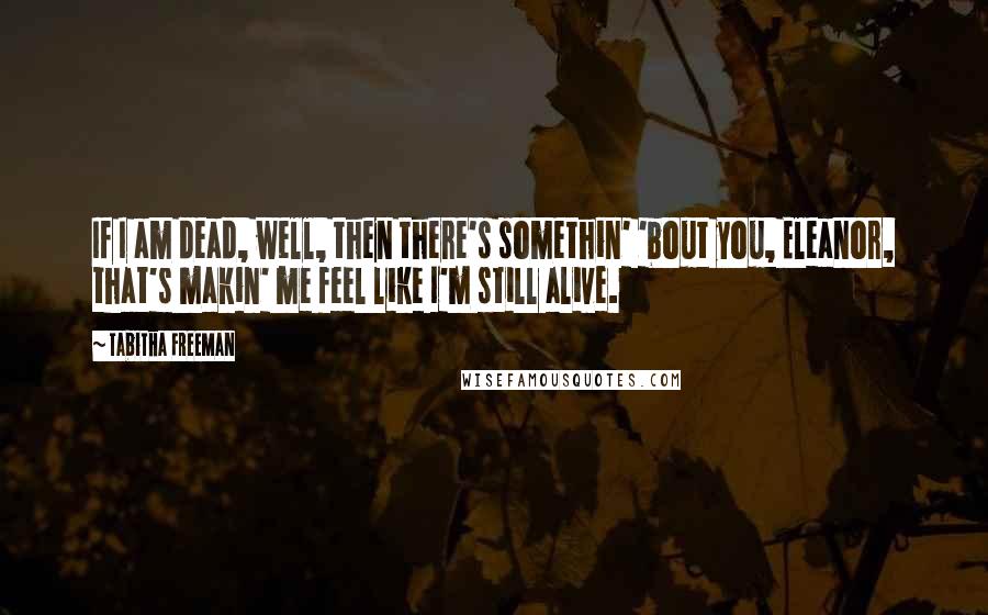 Tabitha Freeman Quotes: If I am dead, well, then there's somethin' 'bout you, Eleanor, that's makin' me feel like I'm still alive.