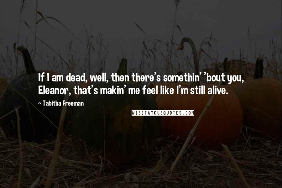 Tabitha Freeman Quotes: If I am dead, well, then there's somethin' 'bout you, Eleanor, that's makin' me feel like I'm still alive.