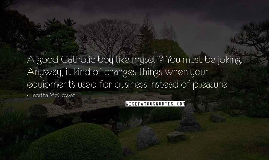 Tabitha McGowan Quotes: A good Catholic boy like myself? You must be joking. Anyway, it kind of changes things when your equipment's used for business instead of pleasure