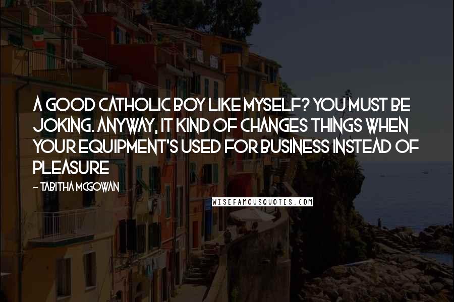 Tabitha McGowan Quotes: A good Catholic boy like myself? You must be joking. Anyway, it kind of changes things when your equipment's used for business instead of pleasure