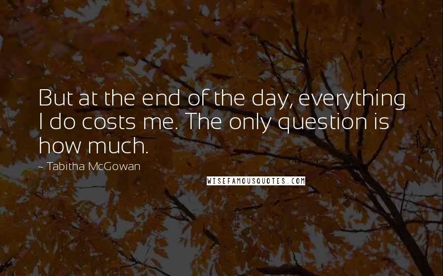 Tabitha McGowan Quotes: But at the end of the day, everything I do costs me. The only question is how much.