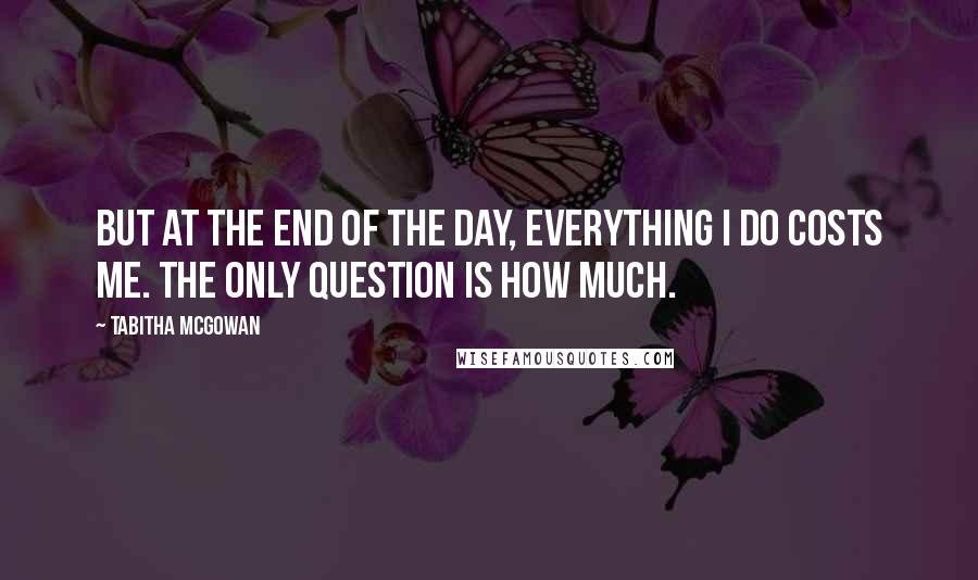 Tabitha McGowan Quotes: But at the end of the day, everything I do costs me. The only question is how much.