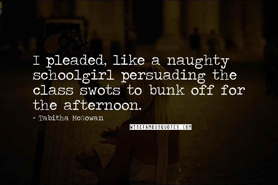 Tabitha McGowan Quotes: I pleaded, like a naughty schoolgirl persuading the class swots to bunk off for the afternoon.