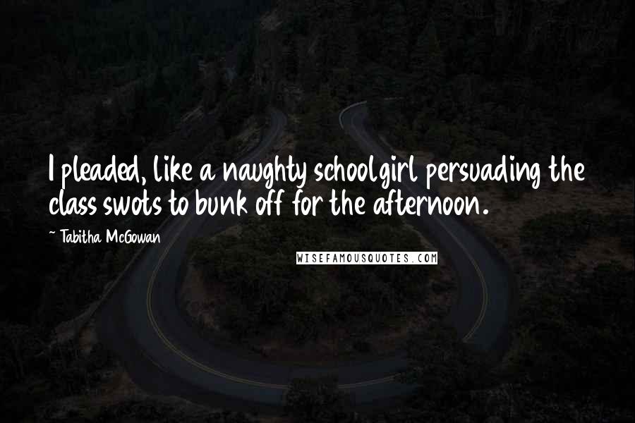 Tabitha McGowan Quotes: I pleaded, like a naughty schoolgirl persuading the class swots to bunk off for the afternoon.