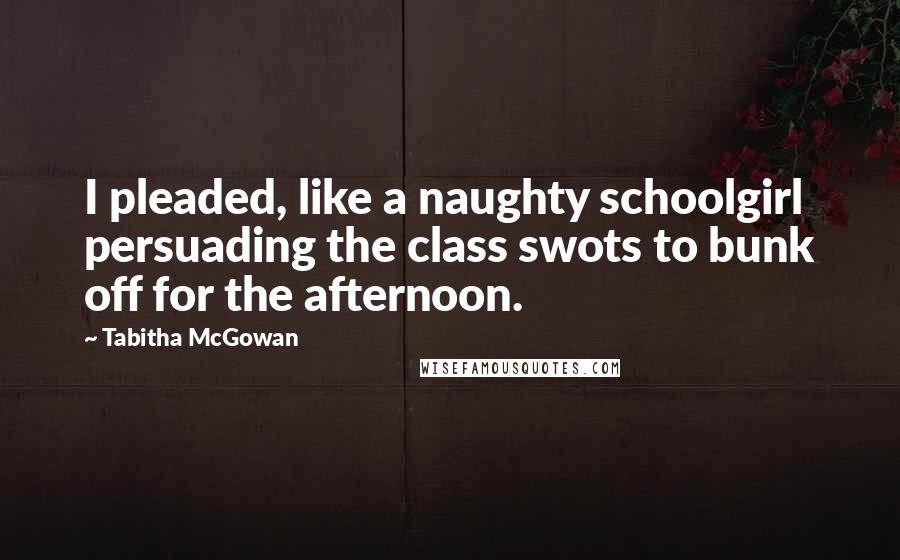 Tabitha McGowan Quotes: I pleaded, like a naughty schoolgirl persuading the class swots to bunk off for the afternoon.