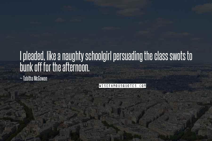 Tabitha McGowan Quotes: I pleaded, like a naughty schoolgirl persuading the class swots to bunk off for the afternoon.