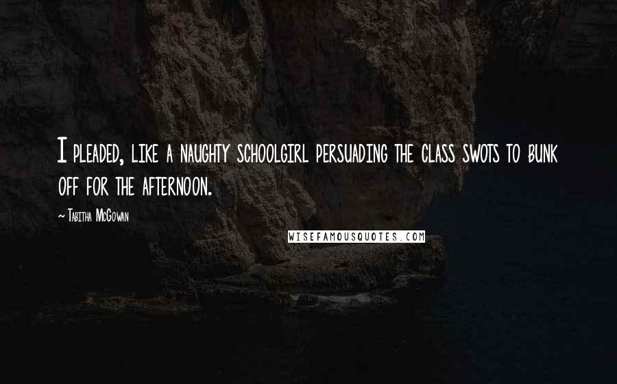 Tabitha McGowan Quotes: I pleaded, like a naughty schoolgirl persuading the class swots to bunk off for the afternoon.
