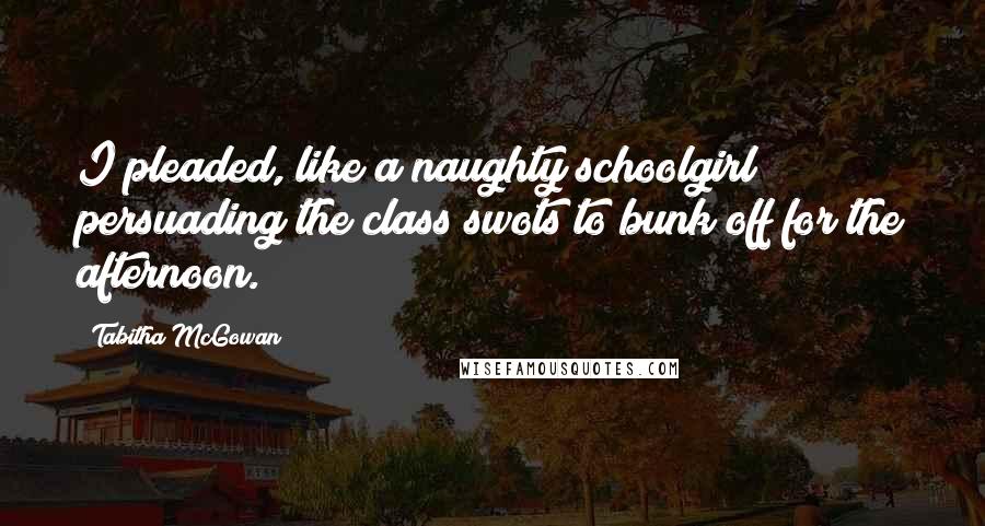 Tabitha McGowan Quotes: I pleaded, like a naughty schoolgirl persuading the class swots to bunk off for the afternoon.