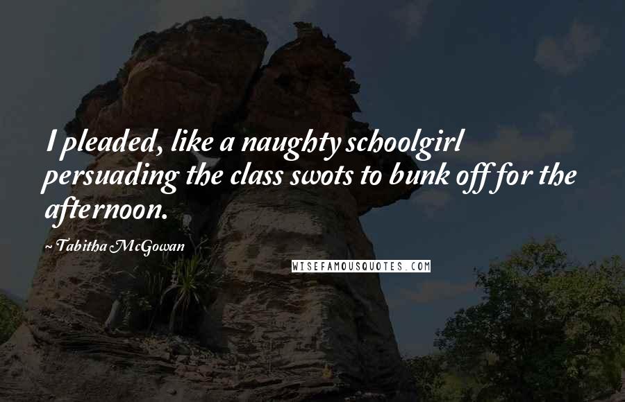 Tabitha McGowan Quotes: I pleaded, like a naughty schoolgirl persuading the class swots to bunk off for the afternoon.