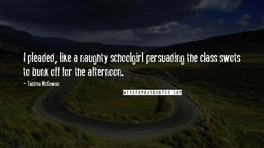 Tabitha McGowan Quotes: I pleaded, like a naughty schoolgirl persuading the class swots to bunk off for the afternoon.