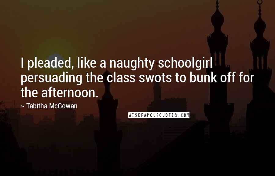 Tabitha McGowan Quotes: I pleaded, like a naughty schoolgirl persuading the class swots to bunk off for the afternoon.