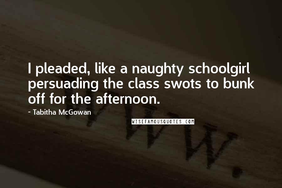 Tabitha McGowan Quotes: I pleaded, like a naughty schoolgirl persuading the class swots to bunk off for the afternoon.