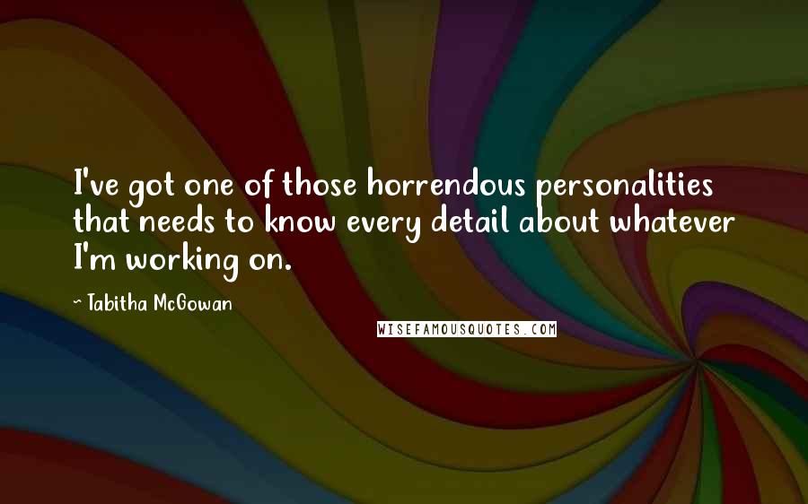 Tabitha McGowan Quotes: I've got one of those horrendous personalities that needs to know every detail about whatever I'm working on.