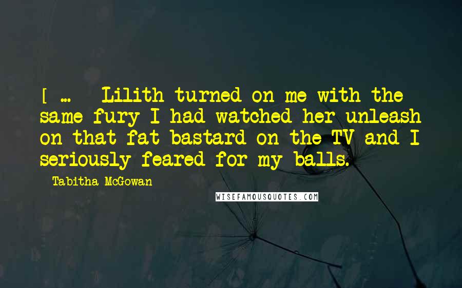 Tabitha McGowan Quotes: [ ... ] Lilith turned on me with the same fury I had watched her unleash on that fat bastard on the TV and I seriously feared for my balls.