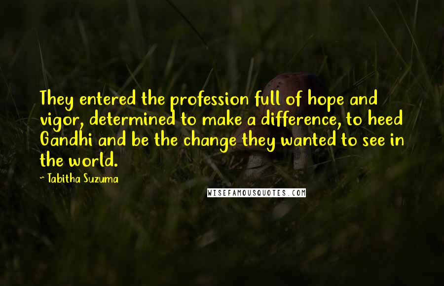 Tabitha Suzuma Quotes: They entered the profession full of hope and vigor, determined to make a difference, to heed Gandhi and be the change they wanted to see in the world.